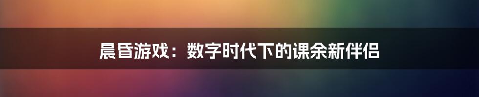 晨昏游戏：数字时代下的课余新伴侣