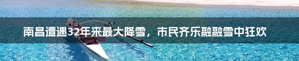 南昌遭遇32年来最大降雪,市民齐乐融融雪中狂欢