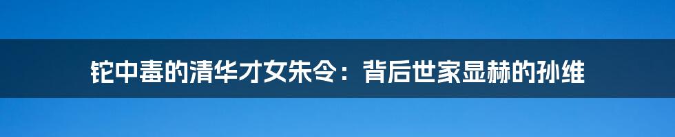 铊中毒的清华才女朱令：背后世家显赫的孙维