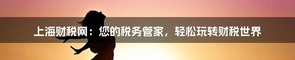 上海财税网：您的税务管家，轻松玩转财税世界