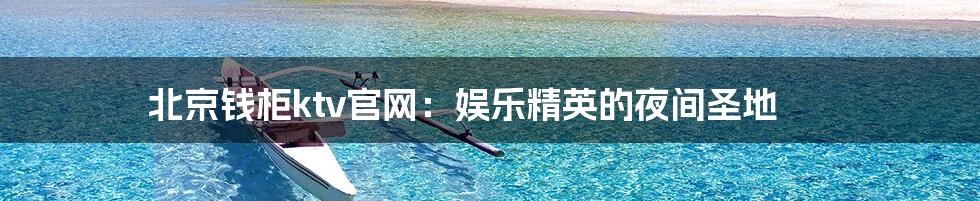 北京钱柜ktv官网:娱乐精英的夜间圣地