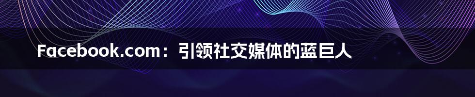 Facebook.com:引领社交媒体的蓝巨人