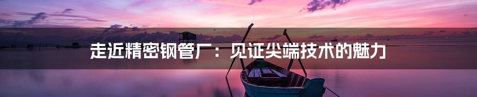 走近精密钢管厂:见证尖端技术的魅力