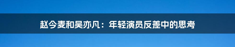 赵今麦和吴亦凡:年轻演员反差中的思考