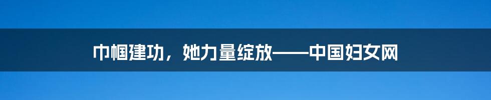 巾帼建功,她力量绽放——中国妇女网