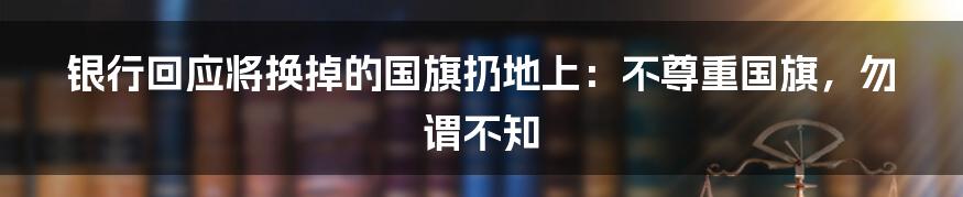 银行回应将换掉的国旗扔地上:不尊重国旗,勿谓不知