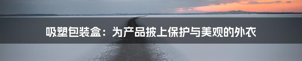 吸塑包装盒:为产品披上保护与美观的外衣