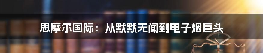 思摩尔国际：从默默无闻到电子烟巨头