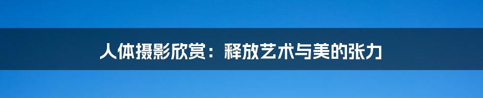 人体摄影欣赏:释放艺术与美的张力