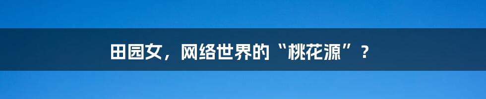 田园女,网络世界的“桃花源”?