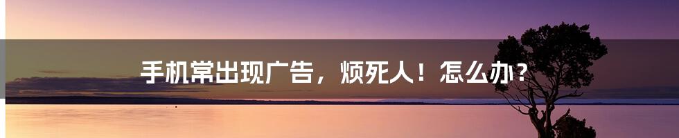 手机常出现广告,烦死人!怎么办?