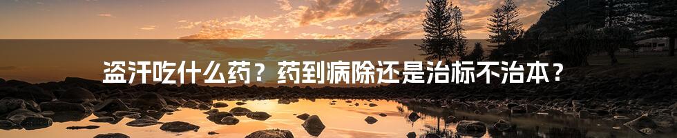 盗汗吃什么药?药到病除还是治标不治本?