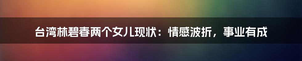 台湾林碧春两个女儿现状:情感波折,事业有成