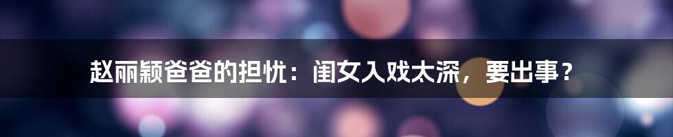 赵丽颖爸爸的担忧:闺女入戏太深,要出事?