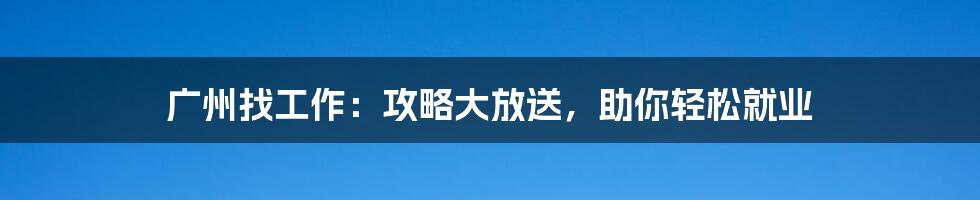 广州找工作:攻略大放送,助你轻松就业