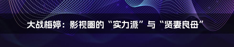 大战梅婷:影视圈的“实力派”与“贤妻良母”