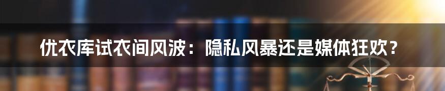 优衣库试衣间风波：隐私风暴还是媒体狂欢？