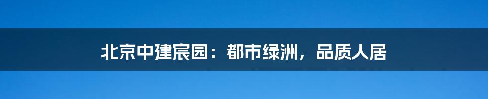 北京中建宸园：都市绿洲，品质人居