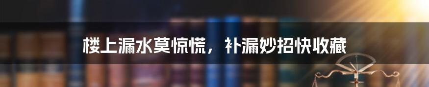 楼上漏水莫惊慌,补漏妙招快收藏