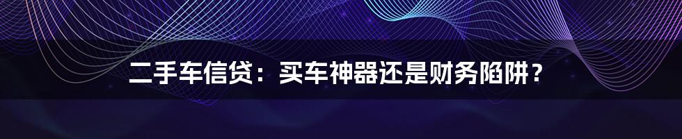 二手车信贷：买车神器还是财务陷阱？