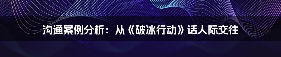 沟通案例分析:从《破冰行动》话人际交往