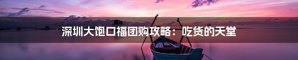 深圳大饱口福团购攻略:吃货的天堂