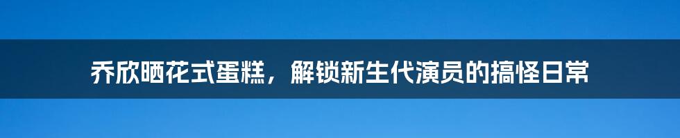 乔欣晒花式蛋糕,解锁新生代演员的搞怪日常