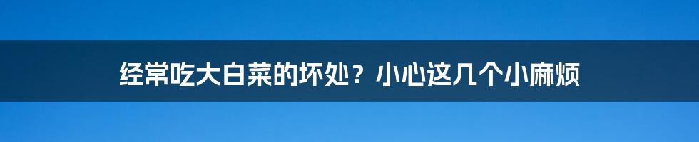 经常吃大白菜的坏处?小心这几个小麻烦