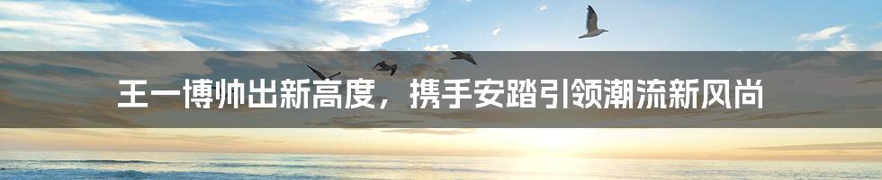 王一博帅出新高度，携手安踏引领潮流新风尚