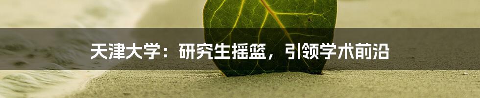 天津大学:研究生摇篮,引领学术前沿