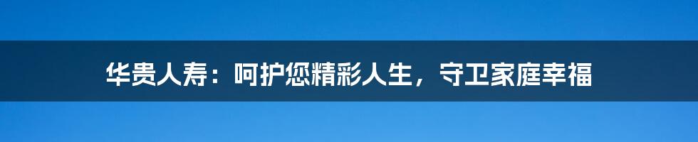 华贵人寿：呵护您精彩人生，守卫家庭幸福