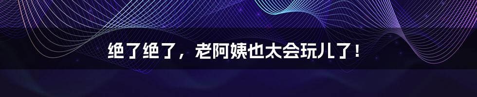 绝了绝了，老阿姨也太会玩儿了！