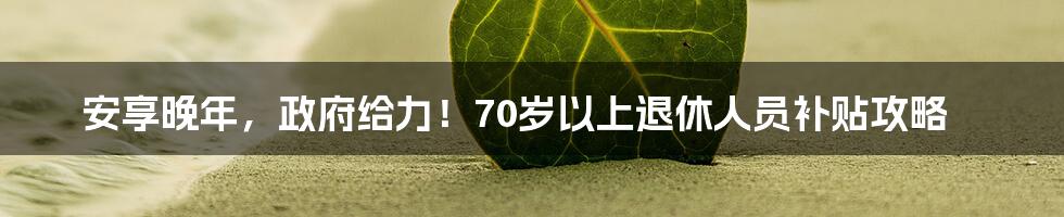 安享晚年，政府给力！70岁以上退休人员补贴攻略