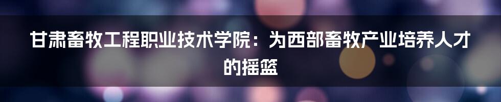 甘肃畜牧工程职业技术学院:为西部畜牧产业培养人才的摇篮
