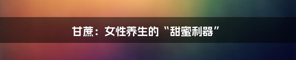 甘蔗:女性养生的“甜蜜利器”