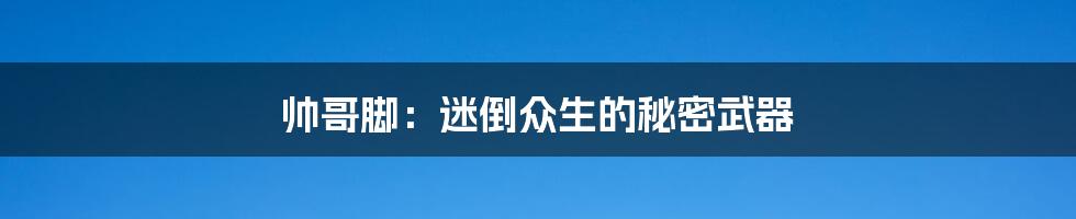 帅哥脚:迷倒众生的秘密武器