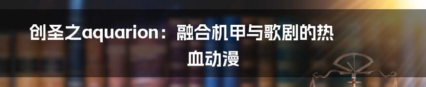 创圣之aquarion:融合机甲与歌剧的热血动漫