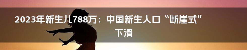 2023年新生儿788万:中国新生人口“断崖式”下滑