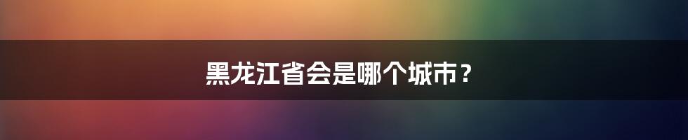 黑龙江省会是哪个城市？