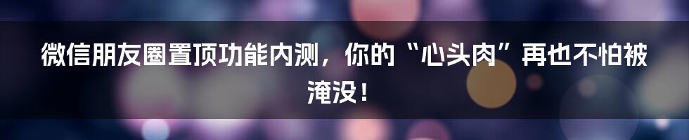微信朋友圈置顶功能内测，你的“心头肉”再也不怕被淹没！