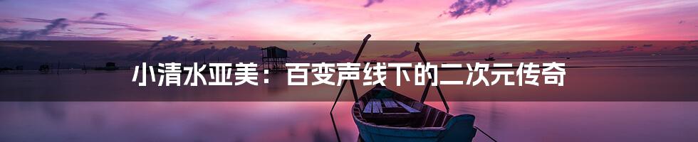 小清水亚美:百变声线下的二次元传奇