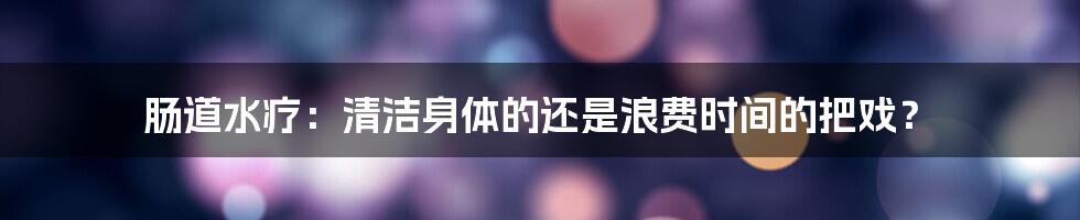 肠道水疗:清洁身体的还是浪费时间的把戏?