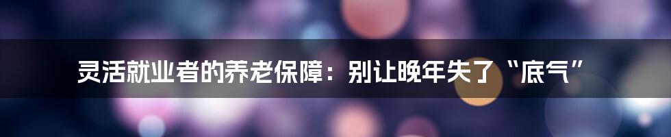 灵活就业者的养老保障：别让晚年失了“底气”