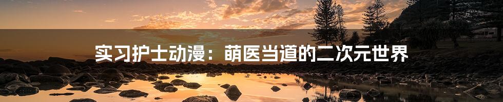 实习护士动漫：萌医当道的二次元世界