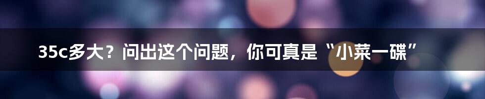 35c多大?问出这个问题,你可真是“小菜一碟”