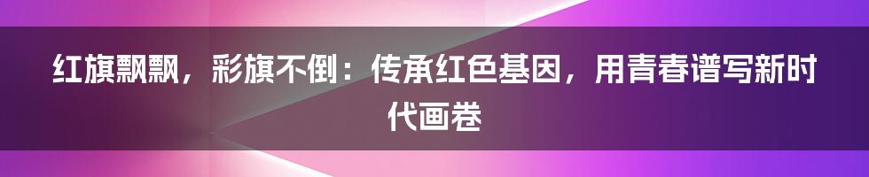 红旗飘飘，彩旗不倒：传承红色基因，用青春谱写新时代画卷