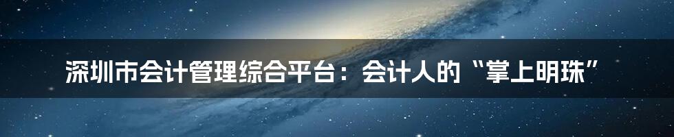 深圳市会计管理综合平台：会计人的“掌上明珠”