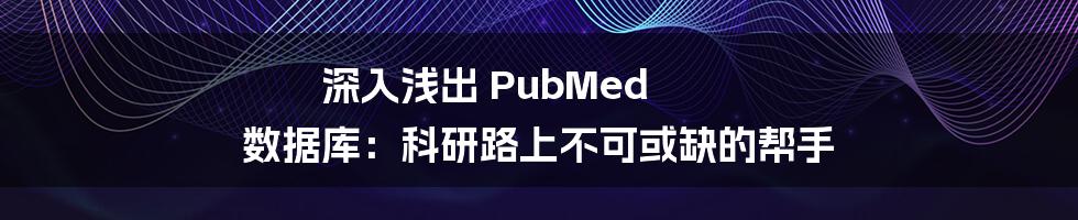 深入浅出 PubMed 数据库:科研路上不可或缺的帮手