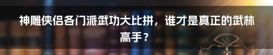 神雕侠侣各门派武功大比拼,谁才是真正的武林高手?
