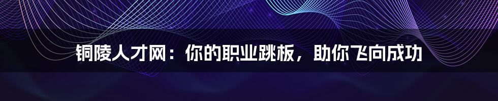 铜陵人才网:你的职业跳板,助你飞向成功